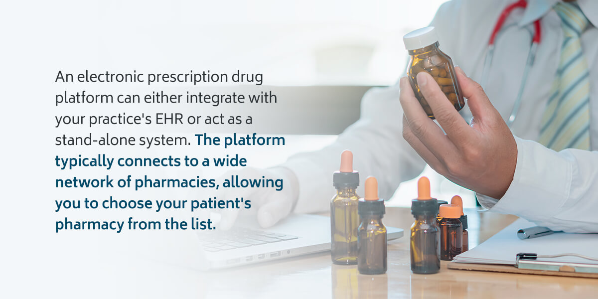 An electronic prescription drug platform can either integrate with your practice's EHR or act as a stand-alone system. The platform typically connects to a wide network of pharmacies, allowing you to choose your patient's pharmacy from the list.